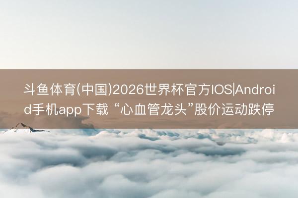 斗鱼体育(中国)2026世界杯官方IOS|Android手机app下载 “心血管龙头”股价运动跌停