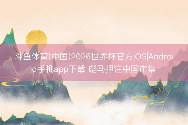 斗鱼体育(中国)2026世界杯官方IOS|Android手机app下载 彪马押注中国市集