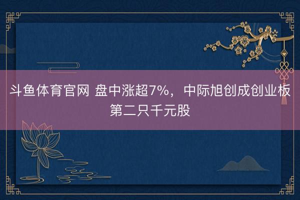 斗鱼体育官网 盘中涨超7%，中际旭创成创业板第二只千元股