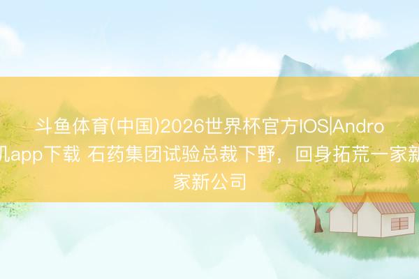 斗鱼体育(中国)2026世界杯官方IOS|Android手机app下载 石药集团试验总裁下野，回身拓荒一家新公司