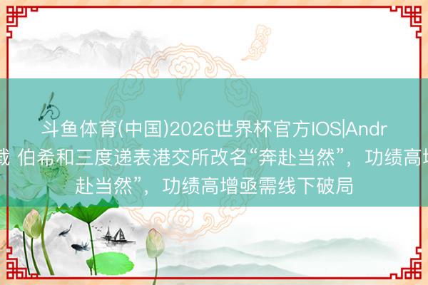 斗鱼体育(中国)2026世界杯官方IOS|Android手机app下载 伯希和三度递表港交所改名“奔赴当然”，功绩高增亟需线下破局