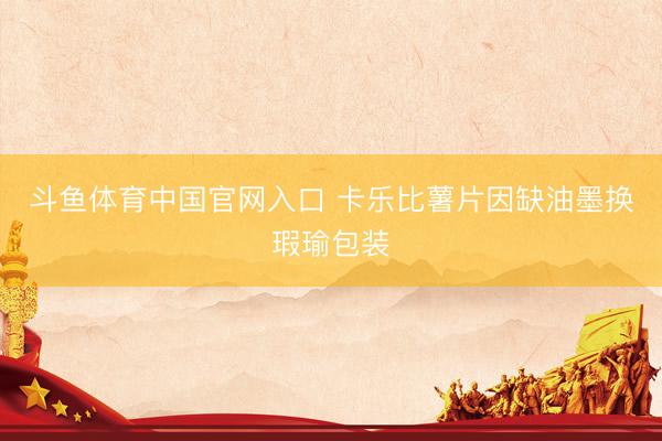 斗鱼体育中国官网入口 卡乐比薯片因缺油墨换瑕瑜包装