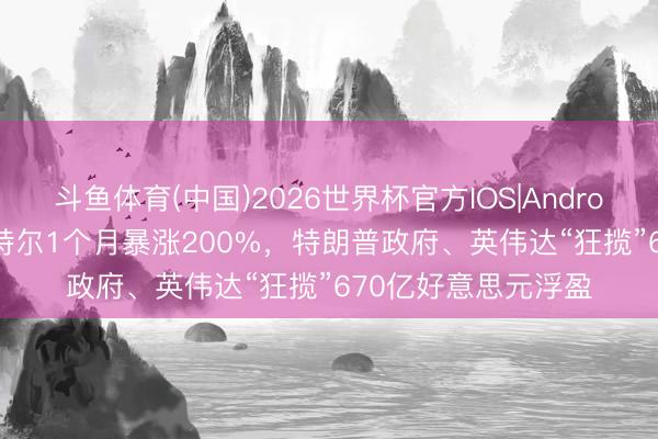 斗鱼体育(中国)2026世界杯官方IOS|Android手机app下载 英特尔1个月暴涨200%，特朗普政府、英伟达“狂揽”670亿好意思元浮盈