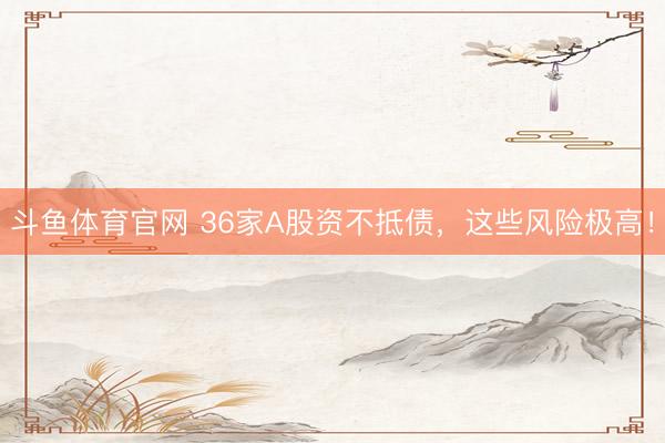 斗鱼体育官网 36家A股资不抵债，这些风险极高！