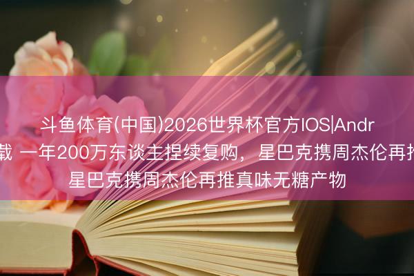 斗鱼体育(中国)2026世界杯官方IOS|Android手机app下载 一年200万东谈主捏续复购，星巴克携周杰伦再推真味无糖产物