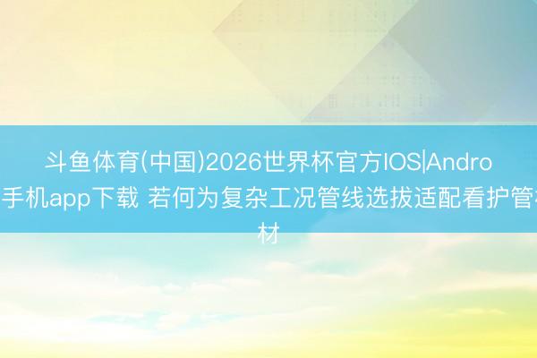 斗鱼体育(中国)2026世界杯官方IOS|Android手机app下载 若何为复杂工况管线选拔适配看护管材