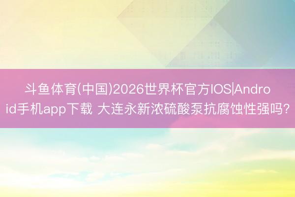 斗鱼体育(中国)2026世界杯官方IOS|Android手机app下载 大连永新浓硫酸泵抗腐蚀性强吗？