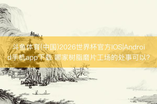 斗鱼体育(中国)2026世界杯官方IOS|Android手机app下载 哪家树脂磨片工场的处事可以？