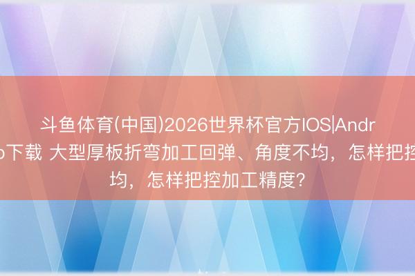 斗鱼体育(中国)2026世界杯官方IOS|Android手机app下载 大型厚板折弯加工回弹、角度不均，怎样把控加工精度？