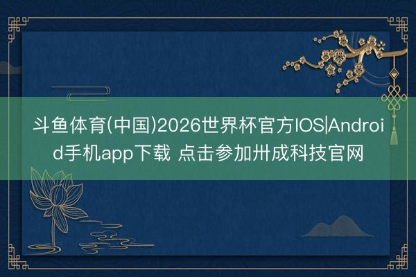 斗鱼体育(中国)2026世界杯官方IOS|Android手机app下载 点击参加卅成科技官网