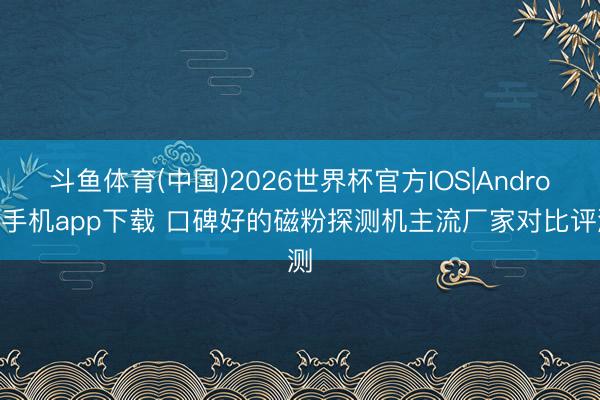 斗鱼体育(中国)2026世界杯官方IOS|Android手机app下载 口碑好的磁粉探测机主流厂家对比评测
