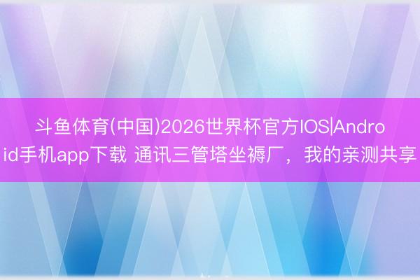 斗鱼体育(中国)2026世界杯官方IOS|Android手机app下载 通讯三管塔坐褥厂，我的亲测共享