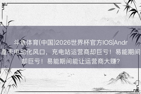 斗鱼体育(中国)2026世界杯官方IOS|Android手机app下载 重卡电动化风口，充电站运营商却巨亏！易能期间能让运营商大赚？