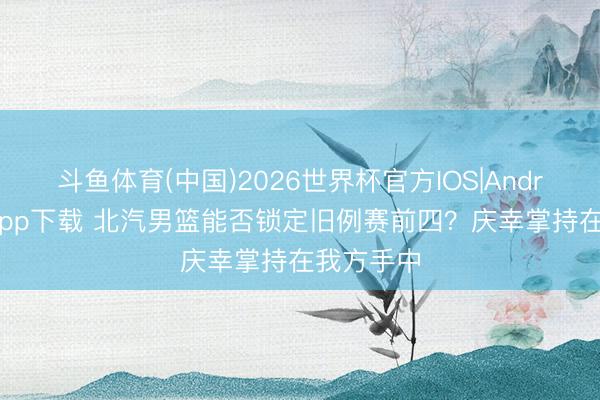 斗鱼体育(中国)2026世界杯官方IOS|Android手机app下载 北汽男篮能否锁定旧例赛前四？庆幸掌持在我方手中