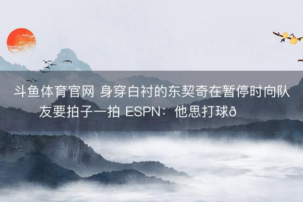 斗鱼体育官网 身穿白衬的东契奇在暂停时向队友要拍子一拍 ESPN：他思打球😔