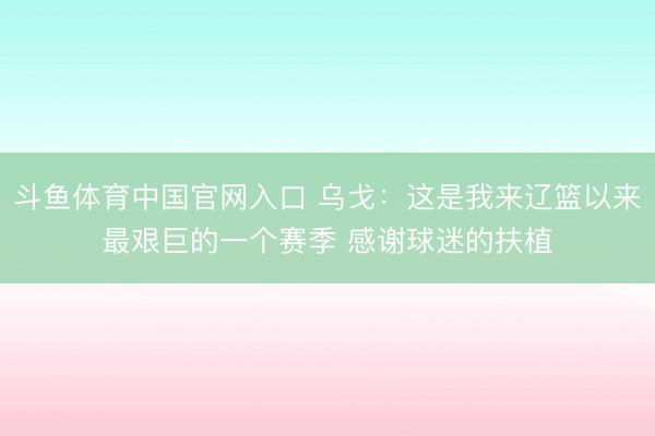 斗鱼体育中国官网入口 乌戈：这是我来辽篮以来最艰巨的一个赛季 感谢球迷的扶植