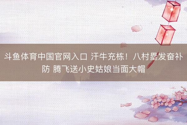 斗鱼体育中国官网入口 汗牛充栋！八村塁发奋补防 腾飞送小史姑娘当面大帽