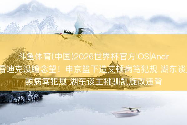 斗鱼体育(中国)2026世界杯官方IOS|Android手机app下载 雷迪克没瞻念望！申京篮下造艾顿病笃犯规 湖东谈主挑驯凯旋改违背