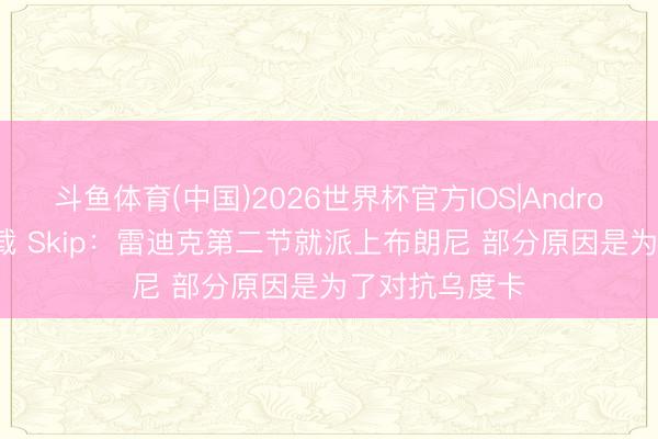 斗鱼体育(中国)2026世界杯官方IOS|Android手机app下载 Skip：雷迪克第二节就派上布朗尼 部分原因是为了对抗乌度卡