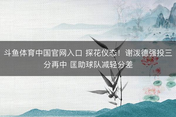 斗鱼体育中国官网入口 探花仪态！谢泼德强投三分再中 匡助球队减轻分差