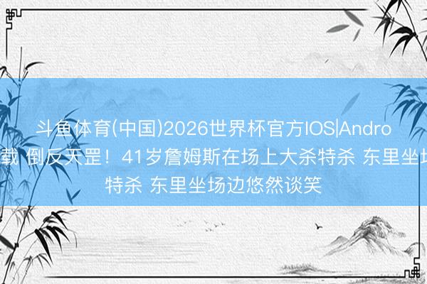 斗鱼体育(中国)2026世界杯官方IOS|Android手机app下载 倒反天罡！41岁詹姆斯在场上大杀特杀 东里坐场边悠然谈笑