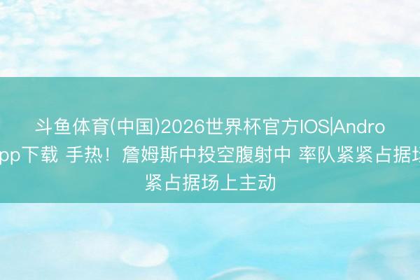 斗鱼体育(中国)2026世界杯官方IOS|Android手机app下载 手热！詹姆斯中投空腹射中 率队紧紧占据场上主动
