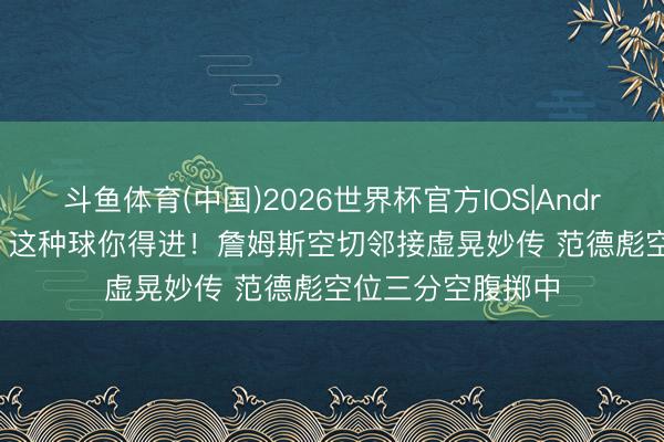 斗鱼体育(中国)2026世界杯官方IOS|Android手机app下载 这种球你得进！詹姆斯空切邻接虚晃妙传 范德彪空位三分空腹掷中