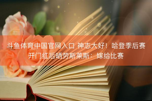 斗鱼体育中国官网入口 神志大好！哈登季后赛开门红后晒劳斯莱斯：嫁给比赛