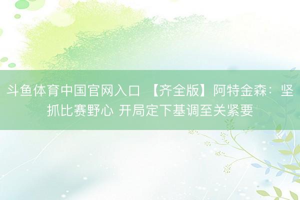 斗鱼体育中国官网入口 【齐全版】阿特金森：坚抓比赛野心 开局定下基调至关紧要