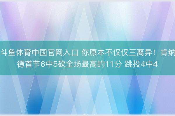 斗鱼体育中国官网入口 你原本不仅仅三离异！肯纳德首节6中5砍全场最高的11分 跳投4中4