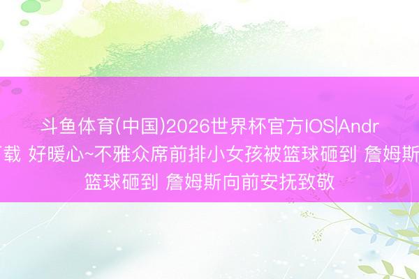 斗鱼体育(中国)2026世界杯官方IOS|Android手机app下载 好暖心~不雅众席前排小女孩被篮球砸到 詹姆斯向前安抚致敬