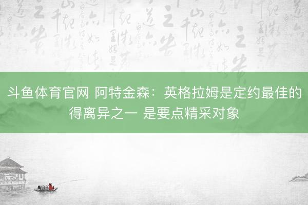 斗鱼体育官网 阿特金森：英格拉姆是定约最佳的得离异之一 是要点精采对象