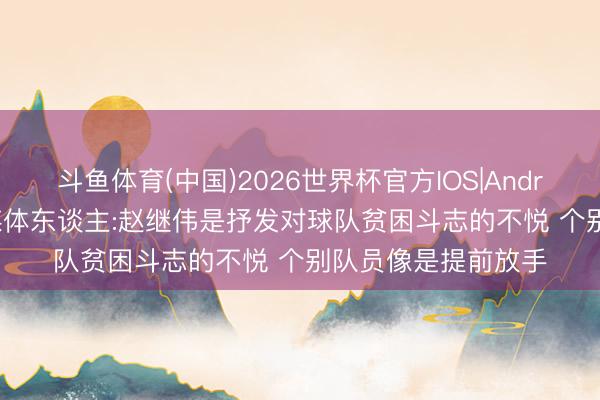 斗鱼体育(中国)2026世界杯官方IOS|Android手机app下载 媒体东谈主:赵继伟是抒发对球队贫困斗志的不悦 个别队员像是提前放手