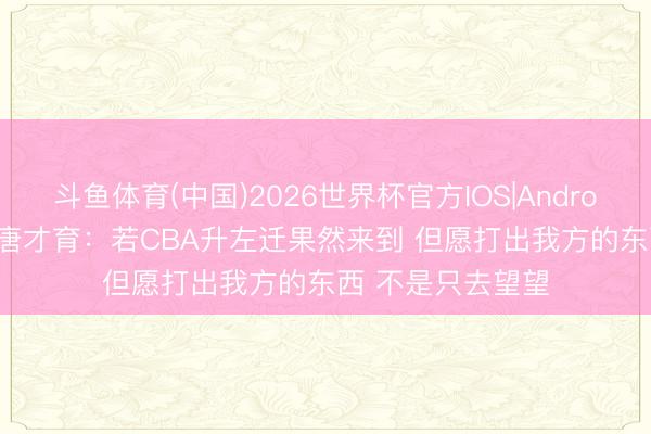 斗鱼体育(中国)2026世界杯官方IOS|Android手机app下载 唐才育：若CBA升左迁果然来到 但愿打出我方的东西 不是只去望望