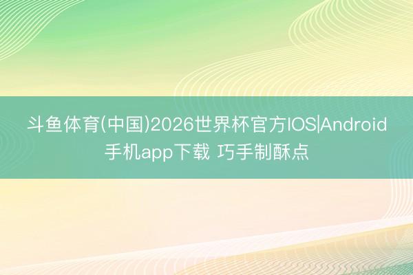 斗鱼体育(中国)2026世界杯官方IOS|Android手机app下载 巧手制酥点