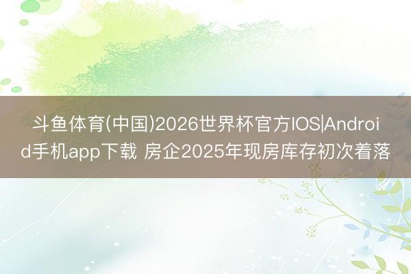 斗鱼体育(中国)2026世界杯官方IOS|Android手机app下载 房企2025年现房库存初次着落