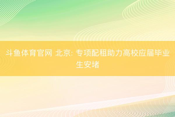 斗鱼体育官网 北京: 专项配租助力高校应届毕业生安堵