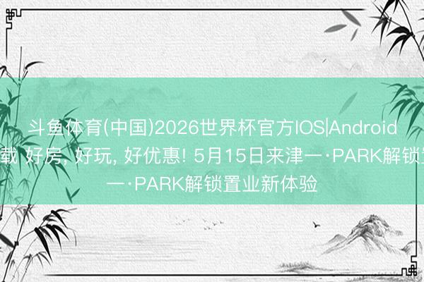 斗鱼体育(中国)2026世界杯官方IOS|Android手机app下载 好房, 好玩, 好优惠! 5月15日来津一·PARK解锁置业新体验
