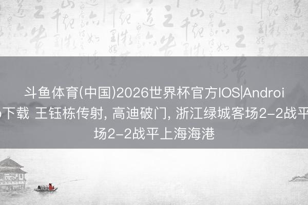 斗鱼体育(中国)2026世界杯官方IOS|Android手机app下载 王钰栋传射， 高迪破门， 浙江绿城客场2-2战平上海海港