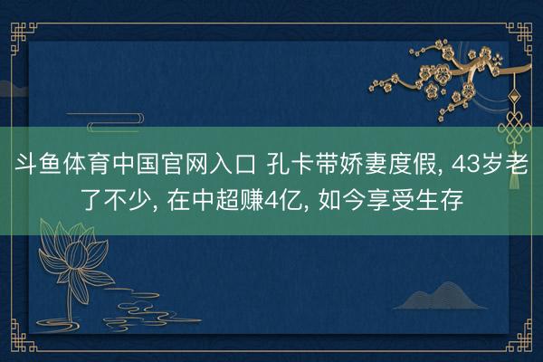 斗鱼体育中国官网入口 孔卡带娇妻度假， 43岁老了不少， 在中超赚4亿， 如今享受生存