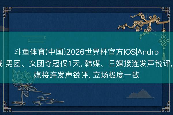 斗鱼体育(中国)2026世界杯官方IOS|Android手机app下载 男团、女团夺冠仅1天， 韩媒、日媒接连发声锐评， 立场极度一致
