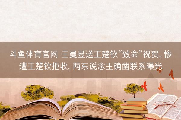 斗鱼体育官网 王曼昱送王楚钦“致命”祝贺， 惨遭王楚钦拒收， 两东说念主确凿联系曝光