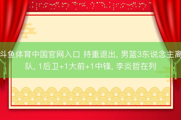 斗鱼体育中国官网入口 持重退出， 男篮3东说念主离队， 1后卫+1大前+1中锋， 李炎哲在列