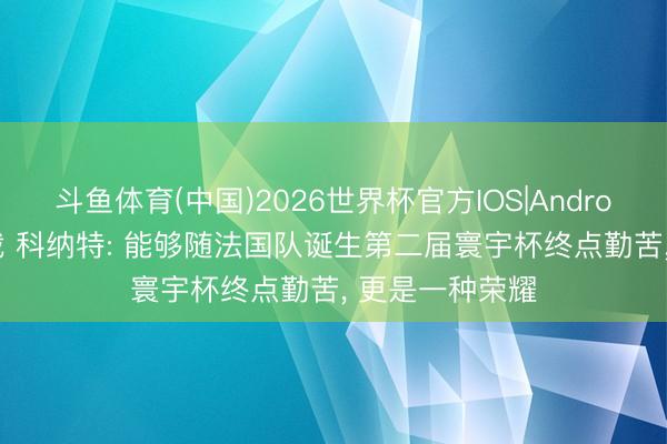 斗鱼体育(中国)2026世界杯官方IOS|Android手机app下载 科纳特: 能够随法国队诞生第二届寰宇杯终点勤苦， 更是一种荣耀
