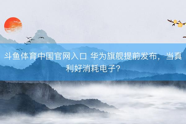 斗鱼体育中国官网入口 华为旗舰提前发布,当真利好消耗电子?