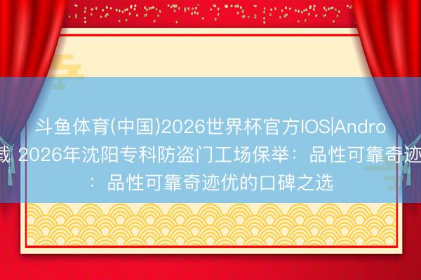 斗鱼体育(中国)2026世界杯官方IOS|Android手机app下载 2026年沈阳专科防盗门工场保举：品性可靠奇迹优的口碑之选