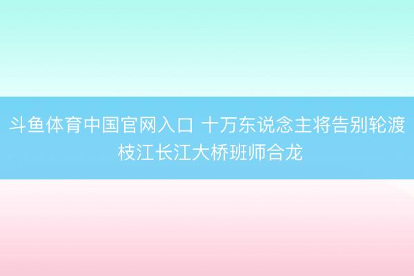 斗鱼体育中国官网入口 十万东说念主将告别轮渡 枝江长江大桥班师合龙