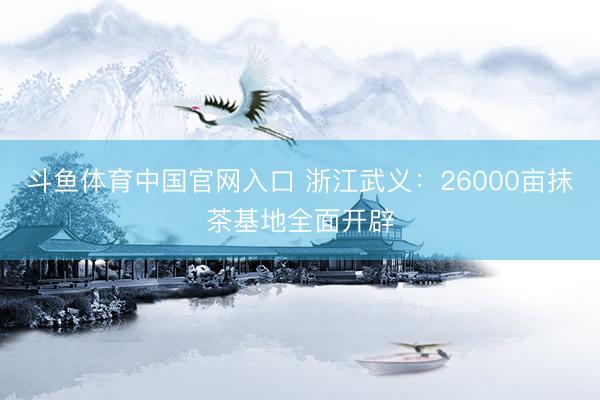 斗鱼体育中国官网入口 浙江武义：26000亩抹茶基地全面开辟