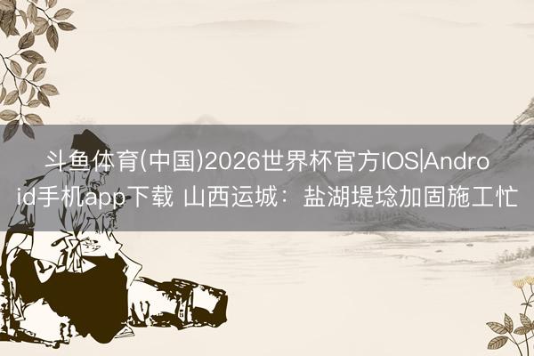 斗鱼体育(中国)2026世界杯官方IOS|Android手机app下载 山西运城：盐湖堤埝加固施工忙