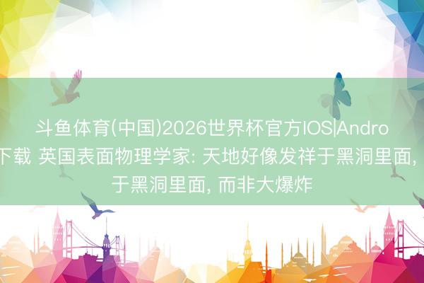 斗鱼体育(中国)2026世界杯官方IOS|Android手机app下载 英国表面物理学家: 天地好像发祥于黑洞里面， 而非大爆炸